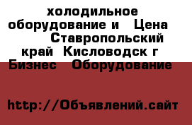 холодильное оборудование и › Цена ­ 100 - Ставропольский край, Кисловодск г. Бизнес » Оборудование   